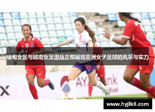 缅甸女足与越南女足激战正酣展现亚洲女子足球的风采与实力