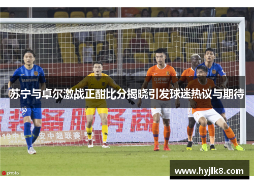 苏宁与卓尔激战正酣比分揭晓引发球迷热议与期待
